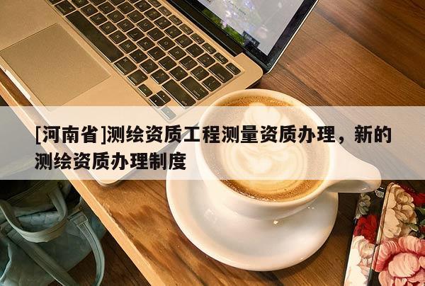 [河南省]測繪資質(zhì)工程測量資質(zhì)辦理，新的測繪資質(zhì)辦理制度