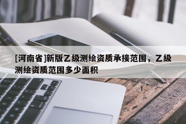[河南省]新版乙級測繪資質(zhì)承接范圍，乙級測繪資質(zhì)范圍多少面積