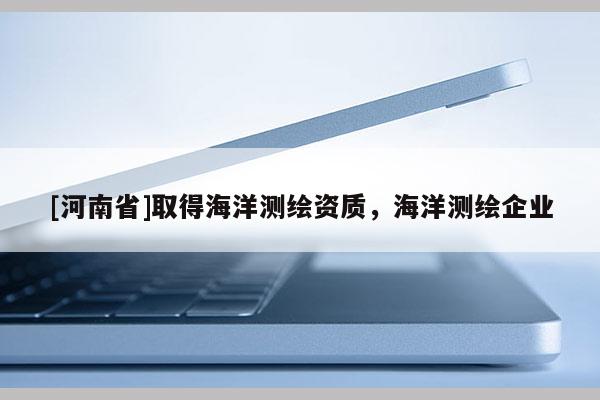 [河南省]取得海洋測繪資質(zhì)，海洋測繪企業(yè)