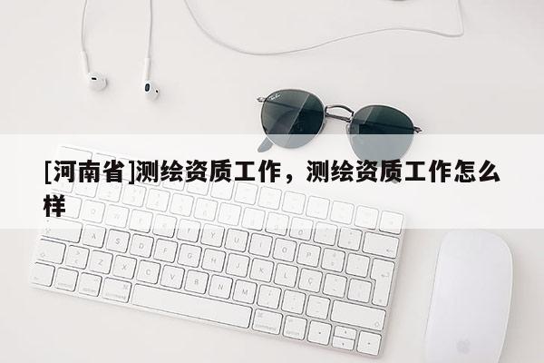 [河南省]測繪資質(zhì)工作，測繪資質(zhì)工作怎么樣