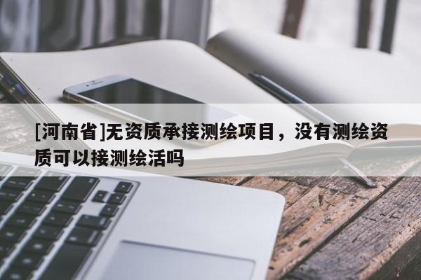 [河南省]無資質(zhì)承接測繪項目，沒有測繪資質(zhì)可以接測繪活嗎
