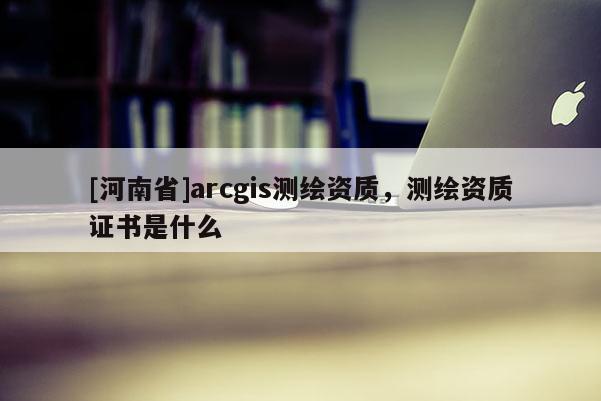[河南省]arcgis測繪資質(zhì)，測繪資質(zhì)證書是什么