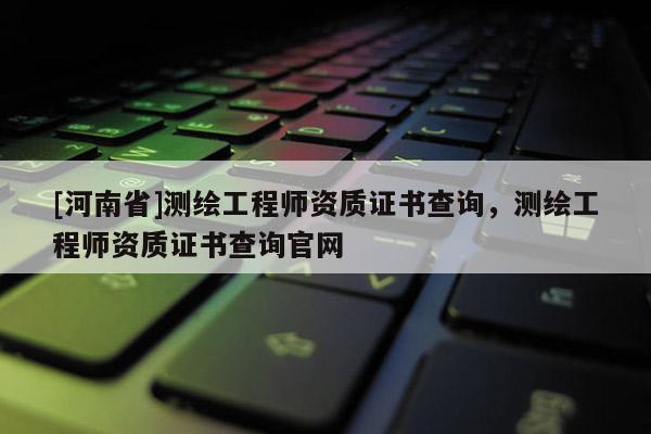 [河南省]測繪工程師資質(zhì)證書查詢，測繪工程師資質(zhì)證書查詢官網(wǎng)