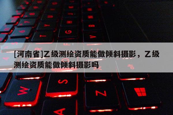 [河南省]乙級(jí)測(cè)繪資質(zhì)能做傾斜攝影，乙級(jí)測(cè)繪資質(zhì)能做傾斜攝影嗎