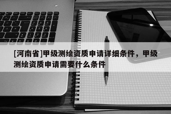 [河南省]甲級(jí)測繪資質(zhì)申請(qǐng)?jiān)敿?xì)條件，甲級(jí)測繪資質(zhì)申請(qǐng)需要什么條件