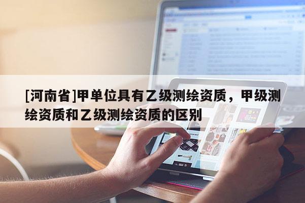 [河南省]甲單位具有乙級測繪資質，甲級測繪資質和乙級測繪資質的區(qū)別