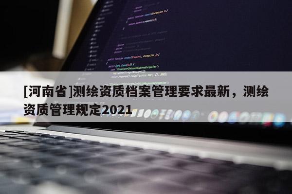 [河南省]測繪資質(zhì)檔案管理要求最新，測繪資質(zhì)管理規(guī)定2021