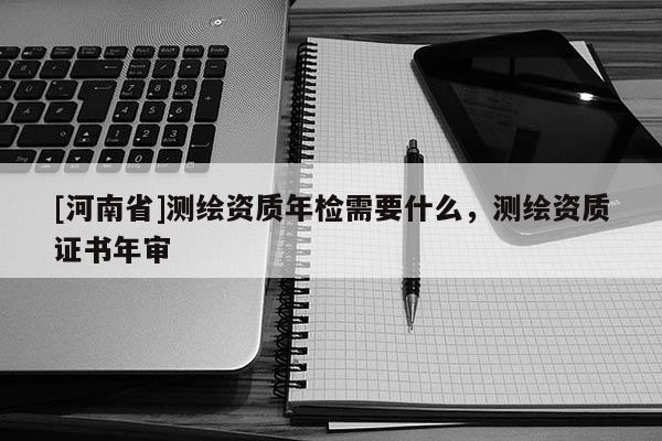 [河南省]測繪資質(zhì)年檢需要什么，測繪資質(zhì)證書年審