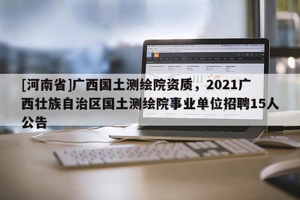[河南省]廣西國土測繪院資質，2021廣西壯族自治區(qū)國土測繪院事業(yè)單位 *** 15人公告
