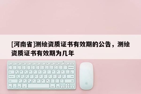 [河南省]測繪資質證書有效期的公告，測繪資質證書有效期為幾年