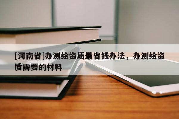 [河南省]辦測繪資質最省錢辦法，辦測繪資質需要的材料