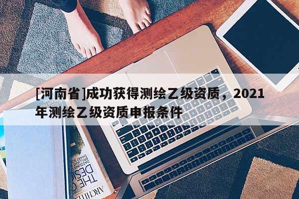 [河南省]成功獲得測繪乙級資質，2021年測繪乙級資質申報條件