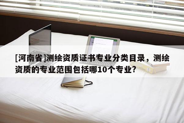 [河南省]測繪資質(zhì)證書專業(yè)分類目錄，測繪資質(zhì)的專業(yè)范圍包括哪10個專業(yè)?