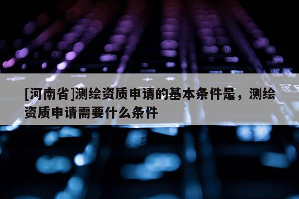 [河南省]測繪資質(zhì)申請的基本條件是，測繪資質(zhì)申請需要什么條件