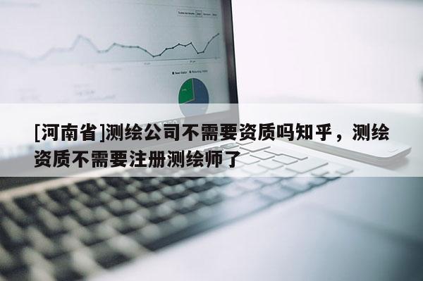 [河南省]測(cè)繪公司不需要資質(zhì)嗎知乎，測(cè)繪資質(zhì)不需要注冊(cè)測(cè)繪師了
