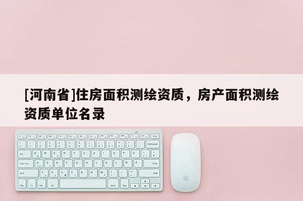 [河南省]住房面積測(cè)繪資質(zhì)，房產(chǎn)面積測(cè)繪資質(zhì)單位名錄