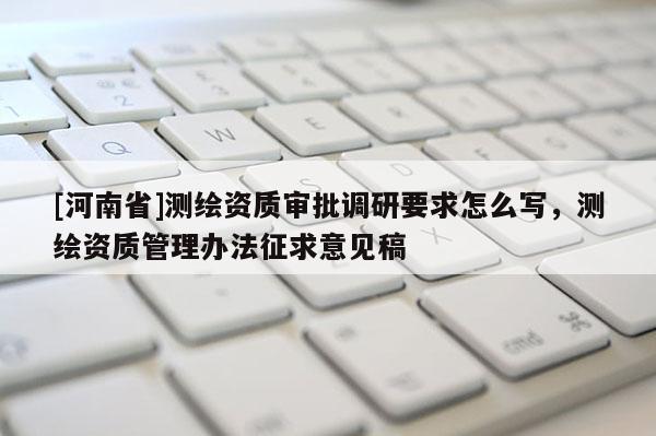 [河南省]測繪資質(zhì)審批調(diào)研要求怎么寫，測繪資質(zhì)管理辦法征求意見稿
