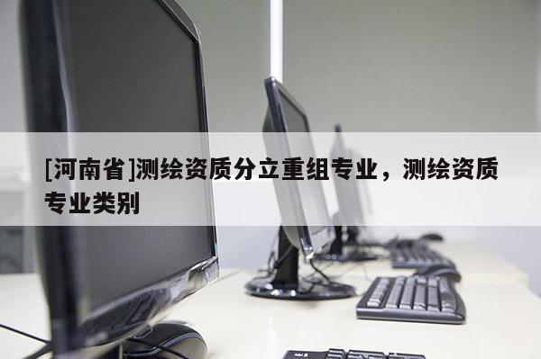 [河南省]測繪資質(zhì)分立重組專業(yè)，測繪資質(zhì)專業(yè)類別
