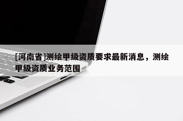 [河南省]測繪甲級資質要求最新消息，測繪甲級資質業(yè)務范圍