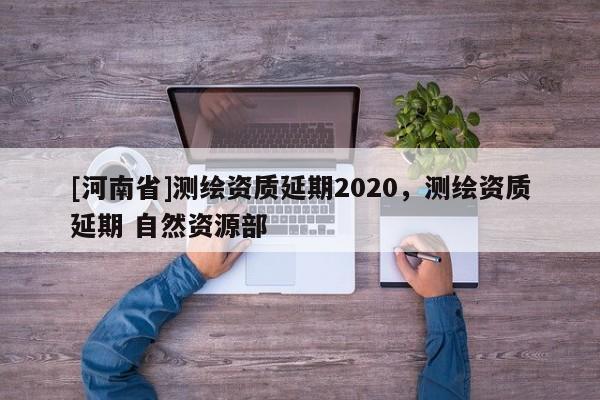[河南省]測(cè)繪資質(zhì)延期2020，測(cè)繪資質(zhì)延期 自然資源部