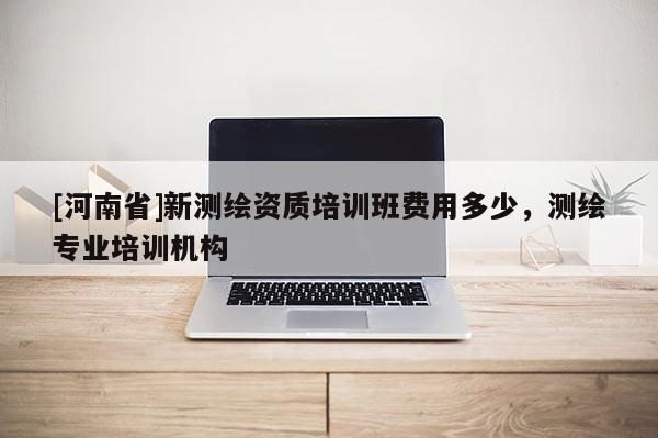 [河南省]新測繪資質(zhì)培訓(xùn)班費(fèi)用多少，測繪專業(yè)培訓(xùn)機(jī)構(gòu)