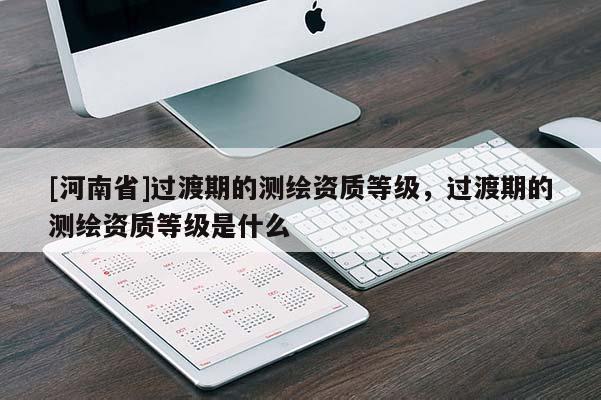 [河南省]過渡期的測繪資質(zhì)等級(jí)，過渡期的測繪資質(zhì)等級(jí)是什么