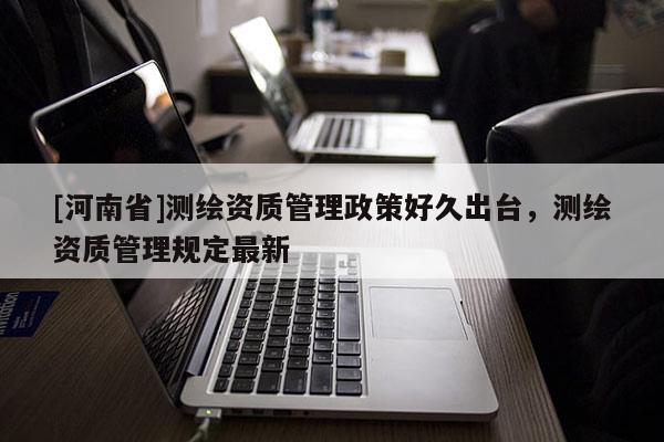 [河南省]測繪資質(zhì)管理政策好久出臺(tái)，測繪資質(zhì)管理規(guī)定最新