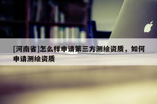 [河南省]怎么樣申請(qǐng)第三方測(cè)繪資質(zhì)，如何申請(qǐng)測(cè)繪資質(zhì)