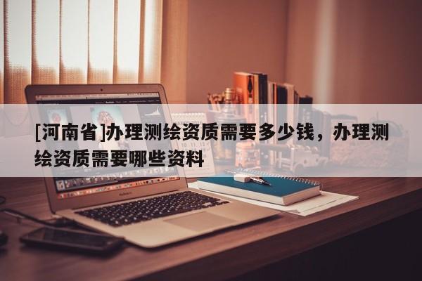 [河南省]辦理測(cè)繪資質(zhì)需要多少錢(qián)，辦理測(cè)繪資質(zhì)需要哪些資料