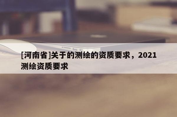 [河南省]關(guān)于的測(cè)繪的資質(zhì)要求，2021測(cè)繪資質(zhì)要求