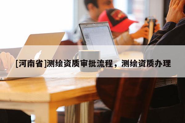 [河南省]測(cè)繪資質(zhì)審批流程，測(cè)繪資質(zhì)辦理