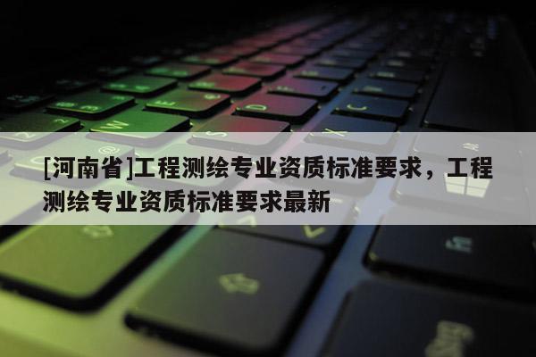 [河南省]工程測繪專業(yè)資質(zhì)標準要求，工程測繪專業(yè)資質(zhì)標準要求最新