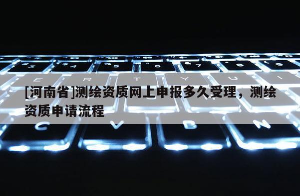 [河南省]測繪資質(zhì)網(wǎng)上申報多久受理，測繪資質(zhì)申請流程