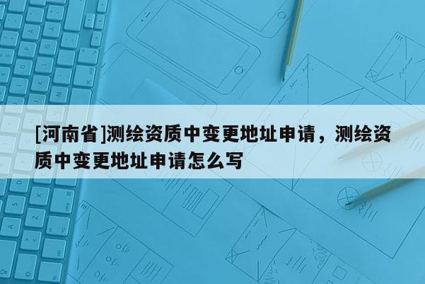[河南省]測繪資質(zhì)中變更地址申請，測繪資質(zhì)中變更地址申請怎么寫