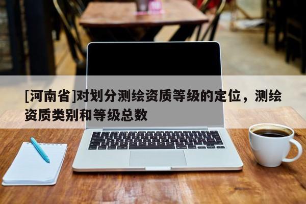 [河南省]對劃分測繪資質(zhì)等級的定位，測繪資質(zhì)類別和等級總數(shù)