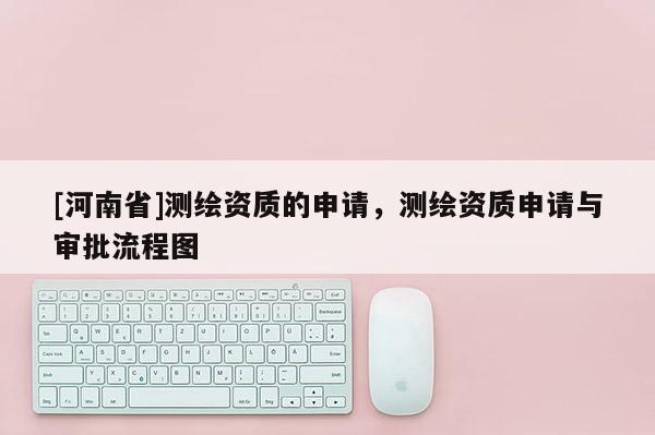 [河南省]測繪資質(zhì)的申請，測繪資質(zhì)申請與審批流程圖