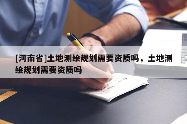 [河南省]土地測(cè)繪規(guī)劃需要資質(zhì)嗎，土地測(cè)繪規(guī)劃需要資質(zhì)嗎