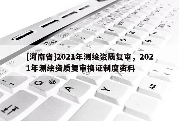 [河南省]2021年測繪資質復審，2021年測繪資質復審換證制度資料
