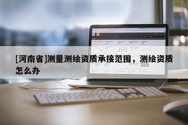 [河南省]測(cè)量測(cè)繪資質(zhì)承接范圍，測(cè)繪資質(zhì)怎么辦