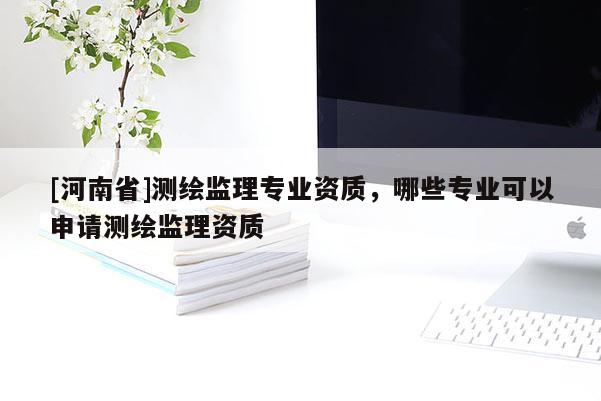 [河南省]測繪監(jiān)理專業(yè)資質(zhì)，哪些專業(yè)可以申請測繪監(jiān)理資質(zhì)