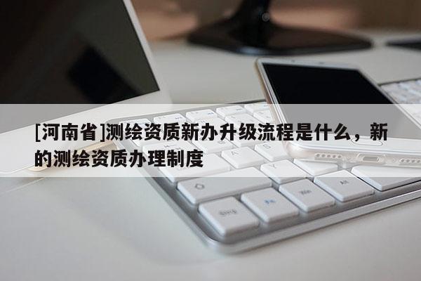 [河南省]測(cè)繪資質(zhì)新辦升級(jí)流程是什么，新的測(cè)繪資質(zhì)辦理制度