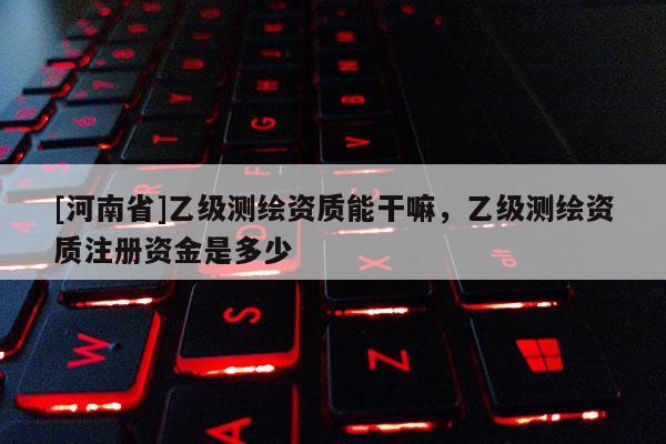 [河南省]乙級測繪資質(zhì)能干嘛，乙級測繪資質(zhì)注冊資金是多少
