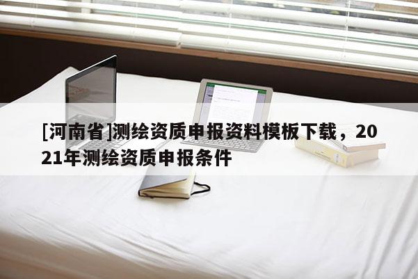 [河南省]測繪資質(zhì)申報資料模板下載，2021年測繪資質(zhì)申報條件