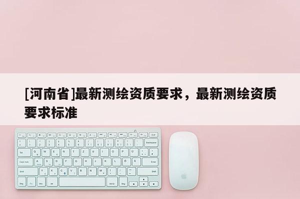[河南省]最新測繪資質(zhì)要求，最新測繪資質(zhì)要求標準