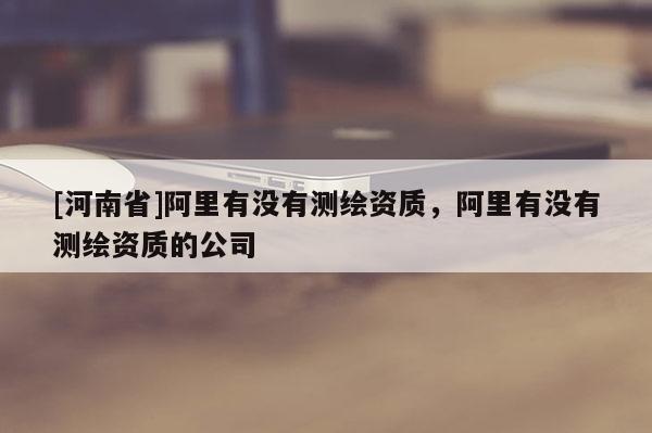 [河南省]阿里有沒(méi)有測(cè)繪資質(zhì)，阿里有沒(méi)有測(cè)繪資質(zhì)的公司