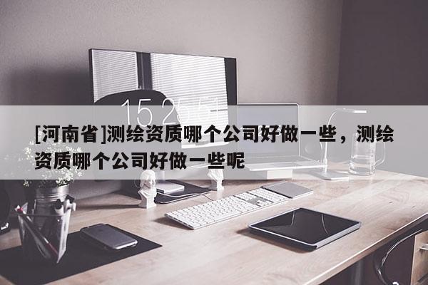[河南省]測繪資質(zhì)哪個公司好做一些，測繪資質(zhì)哪個公司好做一些呢