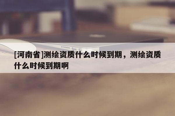 [河南省]測繪資質(zhì)什么時候到期，測繪資質(zhì)什么時候到期啊