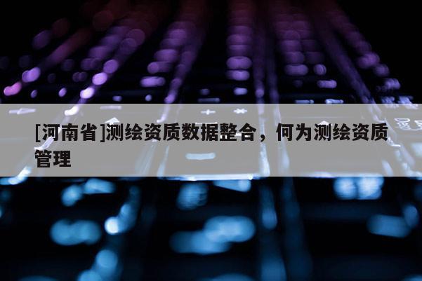 [河南省]測繪資質(zhì)數(shù)據(jù)整合，何為測繪資質(zhì)管理