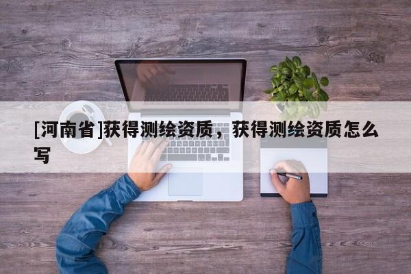 [河南省]獲得測(cè)繪資質(zhì)，獲得測(cè)繪資質(zhì)怎么寫(xiě)