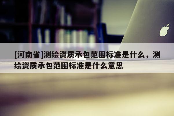 [河南省]測繪資質(zhì)承包范圍標(biāo)準(zhǔn)是什么，測繪資質(zhì)承包范圍標(biāo)準(zhǔn)是什么意思